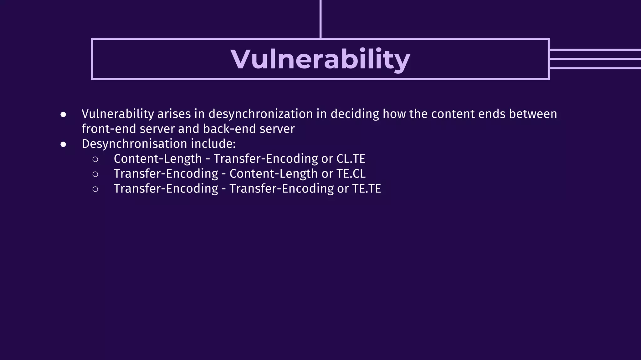 Vulnerability
● Vulnerability arises in desynchronization in deciding how the content ends between
front-end server and back-end server
● Desynchronisation include:
○ Content-Length - Transfer-Encoding or CL.TE
○ Transfer-Encoding - Content-Length or TE.CL
○ Transfer-Encoding - Transfer-Encoding or TE.TE
 