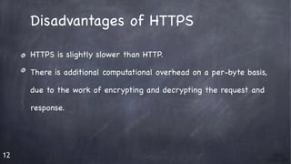 12
Disadvantages of HTTPS

HTTPS is slightly slower than HTTP.

There is additional computational overhead on a per-byte basis, 

due to the work of encrypting and decrypting the request and 

response. 

 