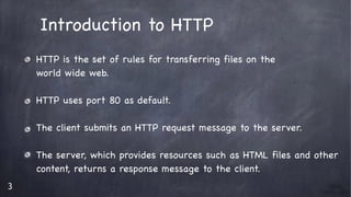 3
Introduction to HTTP

HTTP is the set of rules for transferring files on the 

world wide web.

HTTP uses port 80 as default.

The client submits an HTTP request message to the server. 

The server, which provides resources such as HTML files and other 

content, returns a response message to the client.
 