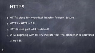 6
HTTPS

HTTPS stand for Hypertext Transfer Protocol Secure. 

HTTPS = HTTP + SSL.

HTTPS uses port 443 as default.

URL’s beginning with HTTPS indicate that the connection is encrypted

using SSL.

 