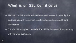 8
What is an SSL Certificate?

The SSL certificates is installed on a web server to identify the 

business using it to encrypt sensitive data such as credit card 

information.

SSL Certificates give a website the ability to communicate securely 

with its web customers.

 
