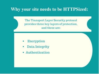 Why your site needs to be HTTPSized:
The Transport Layer Security protocol
provides three key layers of protection,
and these are:
Encryption
Data Integrity
Authentication