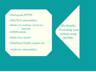 The benefits
of securing your
website using
HTTPS:
->Downgrade HTTPS
->SSL/TLS vulnerabilities
->Hacks of a website, server or a
network
->DDOS attacks
->Brute force attacks
->Heatbleed, Poodle, Logjam, etc.
->Software vulnerabilities