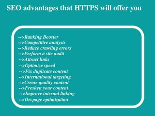 SEO advantages that HTTPS will offer you
-->Ranking Booster
-->Competitive analysis
-->Reduce crawling errors
-->Perform a site audit
-->Attract links
-->Optimize speed
-->Fix duplicate content
-->International targeting
-->Create quality content
-->Freshen your content
-->Improve internal linking
-->On-page optimization