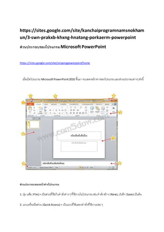 https://sites.google.com/site/kanchaiprogramnamsnokham
un/3-swn-prakxb-khxng-hnatang-porkaerm-powerpoint
ส่วนประกอบของโปรแกรมMicrosoft PowerPoint
https://sites.google.com/site/siripongpowerpoint/home
เมื่อเปิดโปรแกรม MicrosoftPowerPoint2010 ขึ้นมา จะแสดงหน้าต่างของโปรแกรมและส่วนประกอบต่างๆดังนี้
ส่วนประกอบของหน้าต่างโปรแกรม
1. ปุ่ม แฟ้ม(File) = เป็นส่วนที่ใช้เก็บคาสั่งต่างๆที่ใช้งานในโปรแกรมเช่น คาสั่งสร้าง(New), บันทึก(Save) เป็นต้น
2. แถบเครื่องมือด่วน(QuickAccess) = เป็บแถบที่ใช้แสดงคาสั่งที่ใช้งานบ่อยๆ
 