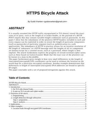 HTTPS Bicycle Attack
By Guido Vranken <guidovranken@gmail.com>
ABSTRACT
It is usually assumed that HTTP traffic encapsulated in TLS doesn't reveal the exact
sizes of its parts, such as the length of a Cookie header, or the payload of a HTTP
POST request that may contain variable-length credentials such as passwords. In this
paper I show that the redundancy of the plaintext HTTP headers included in each and
every request can be exploited in order to reveal the length of particular components
(such as passwords) of particular requests (such as authentication to a web
application). The redundancy of HTTP in practice allows for an iterative resolution of
the length of 'unknowns' in a HTTP message until the lengths of all its components
are known except for a coveted secret, such as a password, whose length is then
implied. The attack furthermore exploits the property of stream-oriented cipher suites
such as those based on Galois/Counter Mode that the exact size of the plaintext can
be known to a man-in-the-middle.
The paper furthermore gives insight in how very small differences in the length of
intercepted (encrypted) GPS coordinates can be used to estimate the location on the
world map for a particular encrypted coordinate. Another example demonstrates that
differences in length of intercepted (encrypted) IPv4 addresses are bound to specific
IP ranges.
The paper concludes with a set of proposed mitigations against this attack.
Table of Contents
HTTPS Bicycle Attack...............................................................................................................................1
ABSTRACT...............................................................................................................................................1
1. Introduction............................................................................................................................................2
1. On TLS side-channel leaks................................................................................................................2
2. A note on TLS records and cipher modes..........................................................................................3
2. Overview of the attack...........................................................................................................................4
1. Fingerprinting....................................................................................................................................4
2. Length deduction through subtraction...............................................................................................5
Step 1: preparation............................................................................................................................6
Step 2: analysis.................................................................................................................................7
3. Implications............................................................................................................................................9
4. Other examples......................................................................................................................................9
1. Location leaks through encrypted GPS coordinates..........................................................................9
 