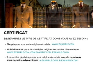 CERTIFICAT
DÉTERMINEZ LE TYPE DE CERTIFICAT DONT VOUS AVEZ BESOIN :
Simple pour une seule origine sécurisée  WWW.EXAMPLE.COM
WWW.EXAMPLE.COM, CDN.EXAMPLE.COM, EXAMPLE.CO.UK
Multi-domaine pour de multiples origines sécurisées bien connues 
A.EXAMPLE.COM, B.EXAMPLE.COM
À caractère générique pour une origine sécurisée avec de nombreux
sous-domaines dynamiques
 