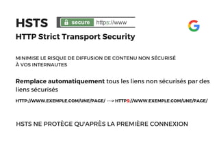 HSTS 
HTTP Strict Transport Security
Remplace automatiquement tous les liens non sécurisés par des
liens sécurisés
HTTP://WWW.EXEMPLE.COM/UNE/PAGE/  ---> HTTPS://WWW.EXEMPLE.COM/UNE/PAGE/ 
MINIMISE LE RISQUE DE DIFFUSION DE CONTENU NON SÉCURISÉ
À VOS INTERNAUTES
HSTS NE PROTÈGE QU'APRÈS LA PREMIÈRE CONNEXION
 