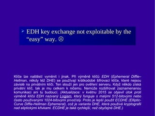 Klíče lze naštěstí vyměnit i jinak. Při výměně klíčů EDH (Ephemeral Diffie–
Hellman, někdy též DHE) se používají krátkodob...