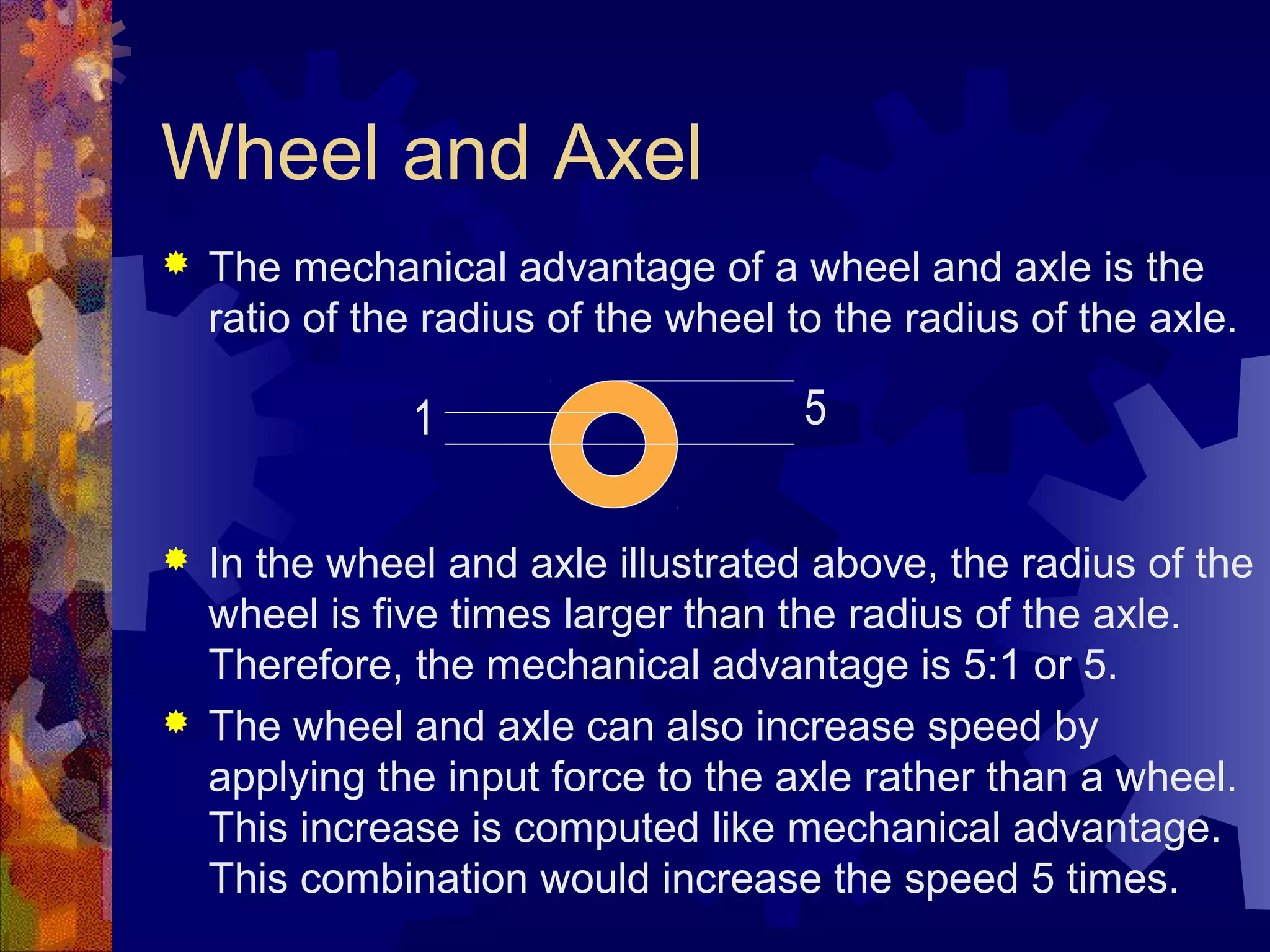 Wheel and Axel
 The mechanical advantage of a wheel and axle is the
ratio of the radius of the wheel to the radius of the axle.
 In the wheel and axle illustrated above, the radius of the
wheel is five times larger than the radius of the axle.
Therefore, the mechanical advantage is 5:1 or 5.
 The wheel and axle can also increase speed by
applying the input force to the axle rather than a wheel.
This increase is computed like mechanical advantage.
This combination would increase the speed 5 times.
51
 