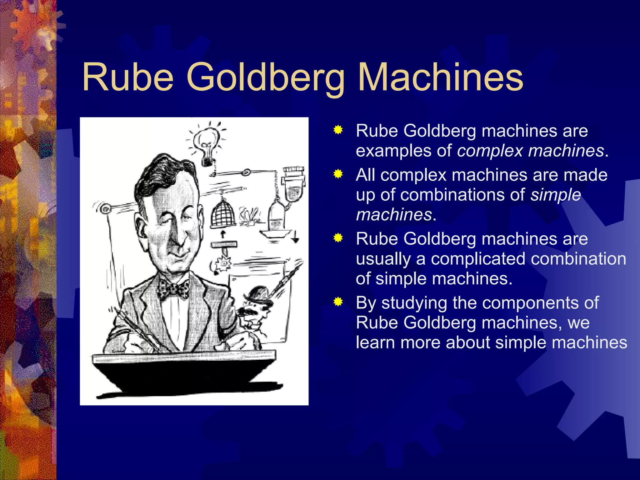 Rube Goldberg Machines
 Rube Goldberg machines are
examples of complex machines.
 All complex machines are made
up of combinations of simple
machines.
 Rube Goldberg machines are
usually a complicated combination
of simple machines.
 By studying the components of
Rube Goldberg machines, we
learn more about simple machines
 