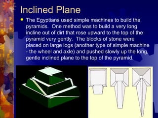Inclined Plane
 The Egyptians used simple machines to build the
pyramids. One method was to build a very long
incline out of dirt that rose upward to the top of the
pyramid very gently. The blocks of stone were
placed on large logs (another type of simple machine
- the wheel and axle) and pushed slowly up the long,
gentle inclined plane to the top of the pyramid.
 