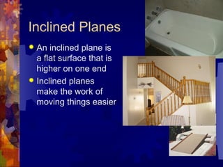 Inclined Planes
 An inclined plane is
a flat surface that is
higher on one end
 Inclined planes
make the work of
moving things easier
 