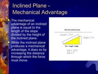 Inclined Plane -
Mechanical Advantage
 The mechanical
advantage of an inclined
plane is equal to the
length of the slope
divided by the height of
the inclined plane.
 While the inclined plane
produces a mechanical
advantage, it does so by
increasing the distance
through which the force
must move.
 