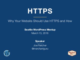 HTTPS
Why Your Website Should Use HTTPS and How
Seattle WordPress Meetup
March 15, 2016
Speaker
Joe Fletcher
@merchantguru
 