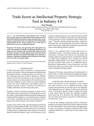 26
AKGEC INTERNATIONAL JOURNAL OF TECHNOLOGY, Vol. 12, No. 1
Abstract -- In covid situation, most businesses have reviewed
their existing contracts to understand scope of parties involved
and thereby Intellectual Property clauses and sub-clauses of any
contract or agreement become very important. Private blockchain
implementation in the current scenario is key to the maze to
protect trade secrets in a confidential manner.
Progressive IP strategy and partnering with right partners to
create and maintain sustainable development positions in the
market to serve customers and catering to their needs is the need
of the hour. Proactive strategic signed contracts and agreements
should be mandatory for smooth functioning of any start-up or
enterprise. Negotiation, Mediation andArbitration are like trinity
in law to resolve any arising conflict.
Keywords: Intellectual Property, Trade secrets protection, Blockchain
implementation, Industry 4.0, Public domain
I. INTRODUCTION
EVERY technology launch contributes to macroeconomic
growth of the country. Contracts and agreements drafted around
technology licensing or assignments play a pivotal role as to
how developed innovation would be deployed in different
verticals. Over the last one decade, we have witnessed a very
strong nonlinear curve and especially with what forms part of
terms and conditions to exert control over under applicable
contract law while collaborating with different parties to
manage successful ventures in Industry 4.0 operating in
multiple jurisdictions and protecting trade secrets.
Primarily, contracts and proper agreements in place sets the
ambit right to protect trade secrets of technology driven start-
up ventures. Understanding Intellectual property landscape and
conducting IPdue-diligence is very important and is essentially
a first step to understand short-term and long-term goals to
prepare rock solid IP strategy with a holistic viewpoint.
Intellect is the creation of the mind and protecting intellectual
capacity by utilizing different IPRs is key to deliver market cap
results. In covid situation, most businesses have reviewed their
existing contracts to understand scope of parties involved and
thereby Intellectual Property clauses and sub-clauses of any
Trade Secret as Intellectual Property Strategic
Tool in Industry 4.0
Prity Khastgir
TCIS India, Level-5, Caddie Commercial Tower, Novotel Hotel, Hospitality District Aerocity,
IGI Airport, New Delhi 110037 India
khasip@khastgir.com
contract or agreement become very important which would be
helpful to set out the liabilities of the parties and individual party
to the agreement to protect information under “trade secret”
clause. Generally, sharing technical knowledge, experience,
skill know-how and associated flow processes to define the
ambit of any business model forms important clauses and sub-
clauses while drafting different contracts.
Trust is a very important factor to keep trade-secret in a
confidential manner. Classifying information among the
individuals to develop trust between the individuals and
strategies deployed to keep disclosure of information relating
to a trade secret confidential is key to define trust. Private
blockchain implementation in the current scenario is key to
the maze to protect trade secrets in a confidential manner.
Blockchain implementation creates transparency and trust
between the parties to provide clarity as to who owns what
aspect of Intellectual Property Right.
Progressive IP strategy and partnering with right partners to
achieve SDG 17 to create and maintain sustainable development
positions in the market to serve customers and catering to their
needs is the need of the hour.
II. PROTECTING TRADE SECRETS IN INDIA
Trade secret protection in any jurisdiction is only invoked
once cause of action in law is explained with facts. Vague
contracts and agreements are the main causes and challenges
while litigating issues of violation of trade secrets before the
courts. If any kind of injunction order is sought with respect
to trade secrets before the courts, the ownership of specific
trade secrets has to be disclosed with sufficient exhibits to
show the intent of the parties in question of wilful disclosure
of trade-secrets, if any.
To obviate this challenge organizing in-house sensitization
programs and strategic interactions with key employees should
be well documented to create valid contracts and agreements.
In many cases getting a no-objection certificate (NOC) while
switching employment is a good step for both employer and
employee.
 
