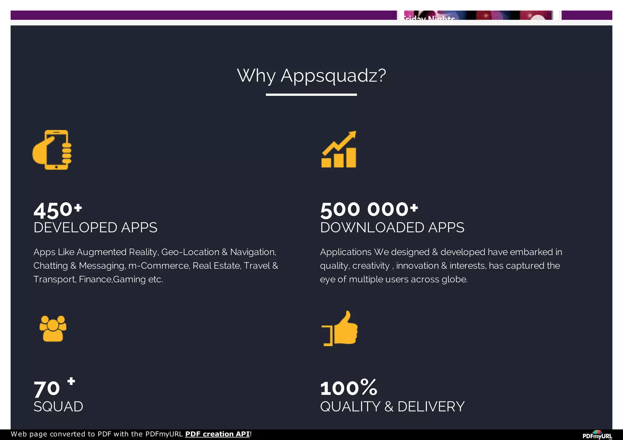 450+
DEVELOPED APPS
Apps Like Augmented Reality, Geo-Location & Navigation,
Chatting & Messaging, m-Commerce, Real Estate, Travel &
Transport, Finance,Gaming etc.
500 000+
DOWNLOADED APPS
Applications We designed & developed have embarked in
quality, creativity , innovation & interests, has captured the
eye of multiple users across globe.
70
SQUAD
100%
QUALITY & DELIVERY
Why Appsquadz?
+
Web page converted to PDF with the PDFmyURL PDF creation API!
 