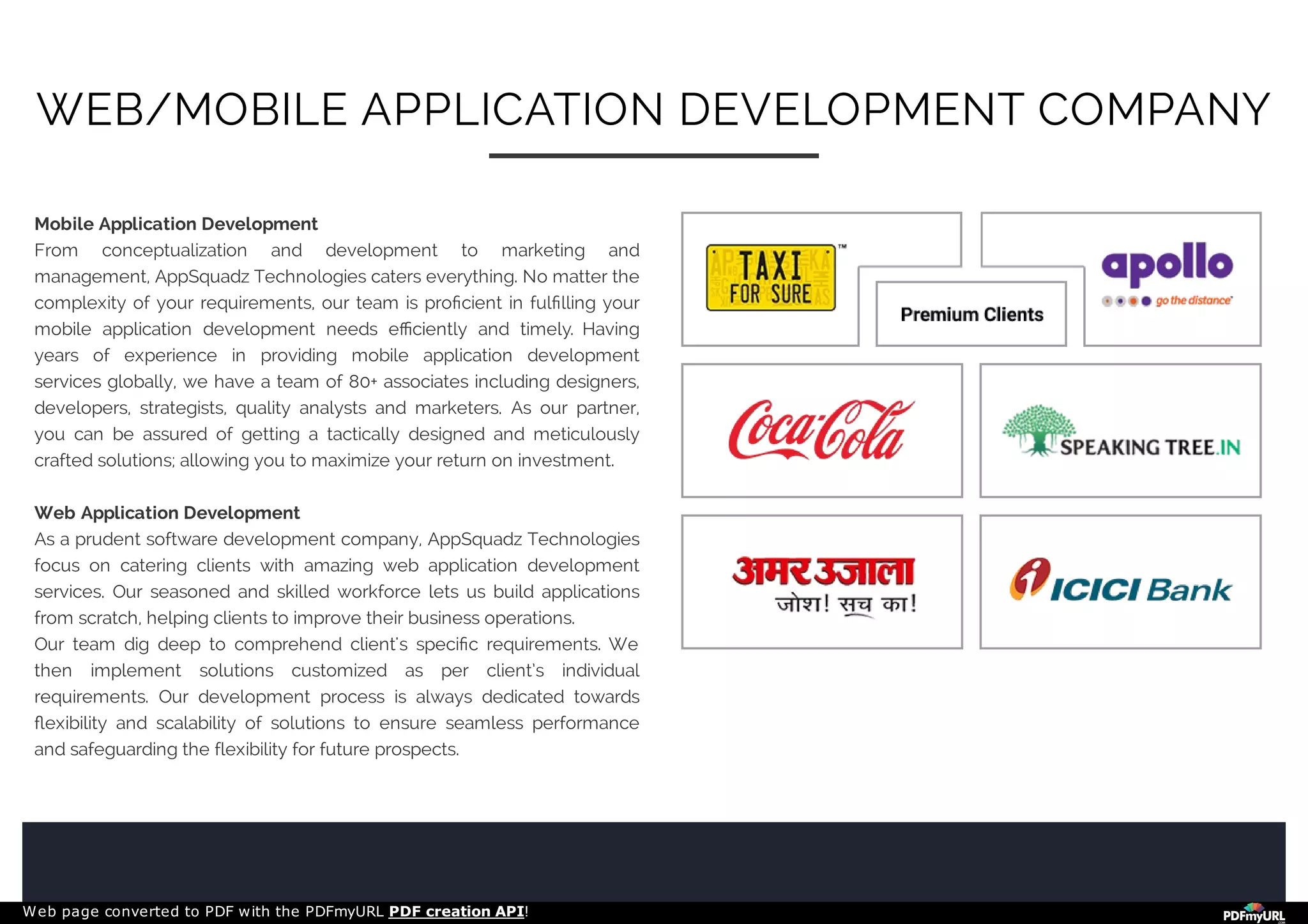 Mobile Application Development
From conceptualization and development to marketing and
management, AppSquadz Technologies caters everything. No matter the
complexity of your requirements, our team is proﬁcient in fulﬁlling your
mobile application development needs eﬃciently and timely. Having
years of experience in providing mobile application development
services globally, we have a team of 80+ associates including designers,
developers, strategists, quality analysts and marketers. As our partner,
you can be assured of getting a tactically designed and meticulously
crafted solutions; allowing you to maximize your return on investment.
Web Application Development
As a prudent software development company, AppSquadz Technologies
focus on catering clients with amazing web application development
services. Our seasoned and skilled workforce lets us build applications
from scratch, helping clients to improve their business operations.
Our team dig deep to comprehend client's speciﬁc requirements. We
then implement solutions customized as per client’s individual
requirements. Our development process is always dedicated towards
ﬂexibility and scalability of solutions to ensure seamless performance
and safeguarding the flexibility for future prospects.
WEB/MOBILE APPLICATION DEVELOPMENT COMPANY
Web page converted to PDF with the PDFmyURL PDF creation API!
 