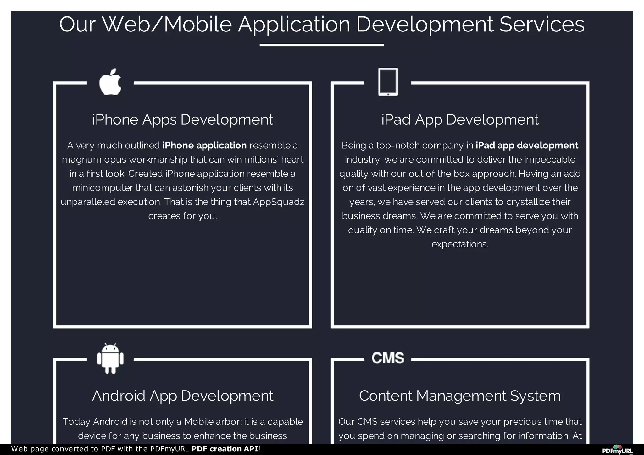 Our Web/Mobile Application Development Services
iPhone Apps Development
A very much outlined iPhone application resemble a
magnum opus workmanship that can win millions' heart
in a first look. Created iPhone application resemble a
minicomputer that can astonish your clients with its
unparalleled execution. That is the thing that AppSquadz
creates for you.
iPad App Development
Being a top-notch company in iPad app development
industry, we are committed to deliver the impeccable
quality with our out of the box approach. Having an add
on of vast experience in the app development over the
years, we have served our clients to crystallize their
business dreams. We are committed to serve you with
quality on time. We craft your dreams beyond your
expectations.
Android App Development
Today Android is not only a Mobile arbor; it is a capable
device for any business to enhance the business
Content Management System
Our CMS services help you save your precious time that
you spend on managing or searching for information. At
Web page converted to PDF with the PDFmyURL PDF creation API!
 