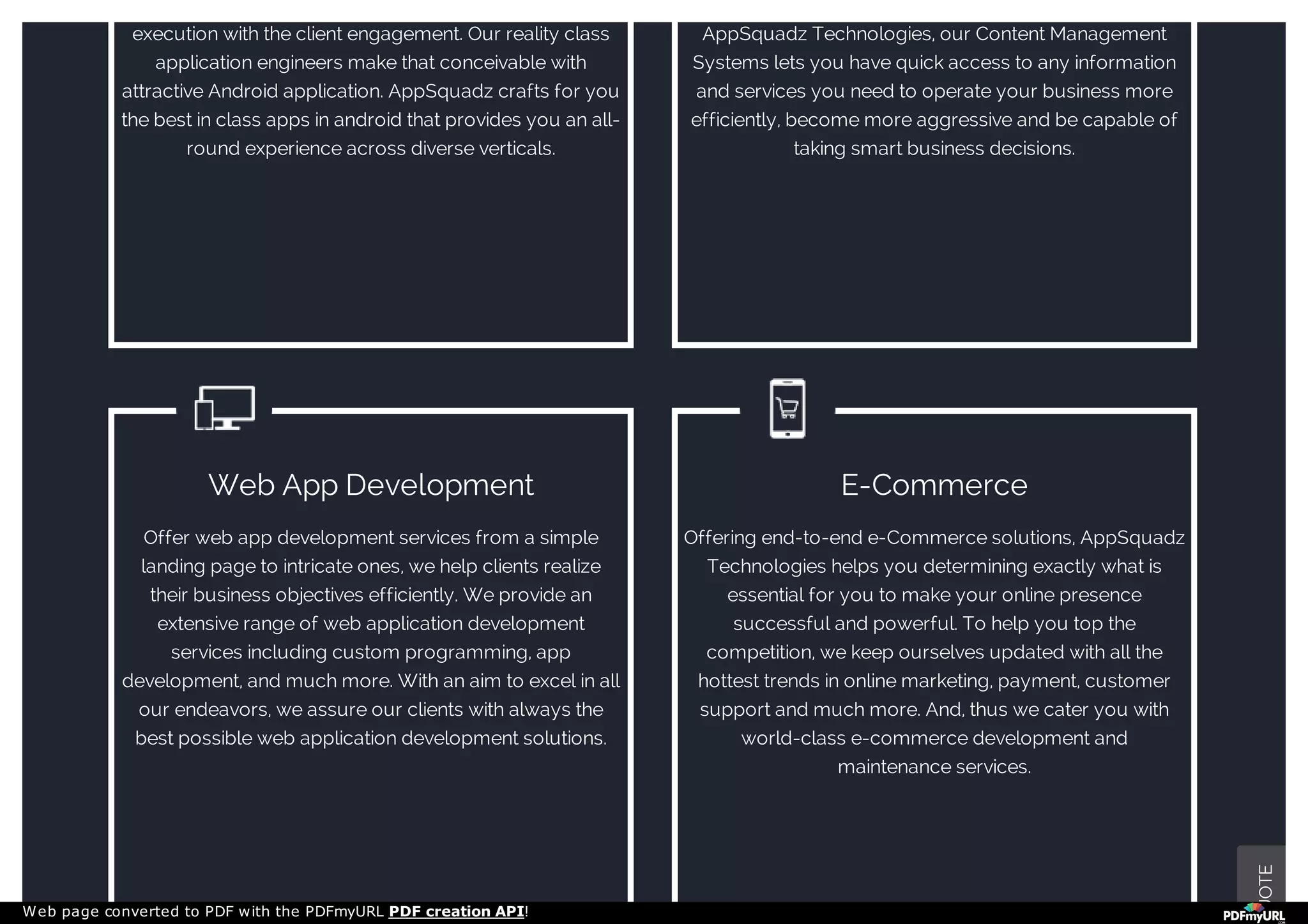 execution with the client engagement. Our reality class
application engineers make that conceivable with
attractive Android application. AppSquadz crafts for you
the best in class apps in android that provides you an all-
round experience across diverse verticals.
AppSquadz Technologies, our Content Management
Systems lets you have quick access to any information
and services you need to operate your business more
efficiently, become more aggressive and be capable of
taking smart business decisions.
Web App Development
Offer web app development services from a simple
landing page to intricate ones, we help clients realize
their business objectives efficiently. We provide an
extensive range of web application development
services including custom programming, app
development, and much more. With an aim to excel in all
our endeavors, we assure our clients with always the
best possible web application development solutions.
E-Commerce
Offering end-to-end e-Commerce solutions, AppSquadz
Technologies helps you determining exactly what is
essential for you to make your online presence
successful and powerful. To help you top the
competition, we keep ourselves updated with all the
hottest trends in online marketing, payment, customer
support and much more. And, thus we cater you with
world-class e-commerce development and
maintenance services.
UOTE
Web page converted to PDF with the PDFmyURL PDF creation API!
 