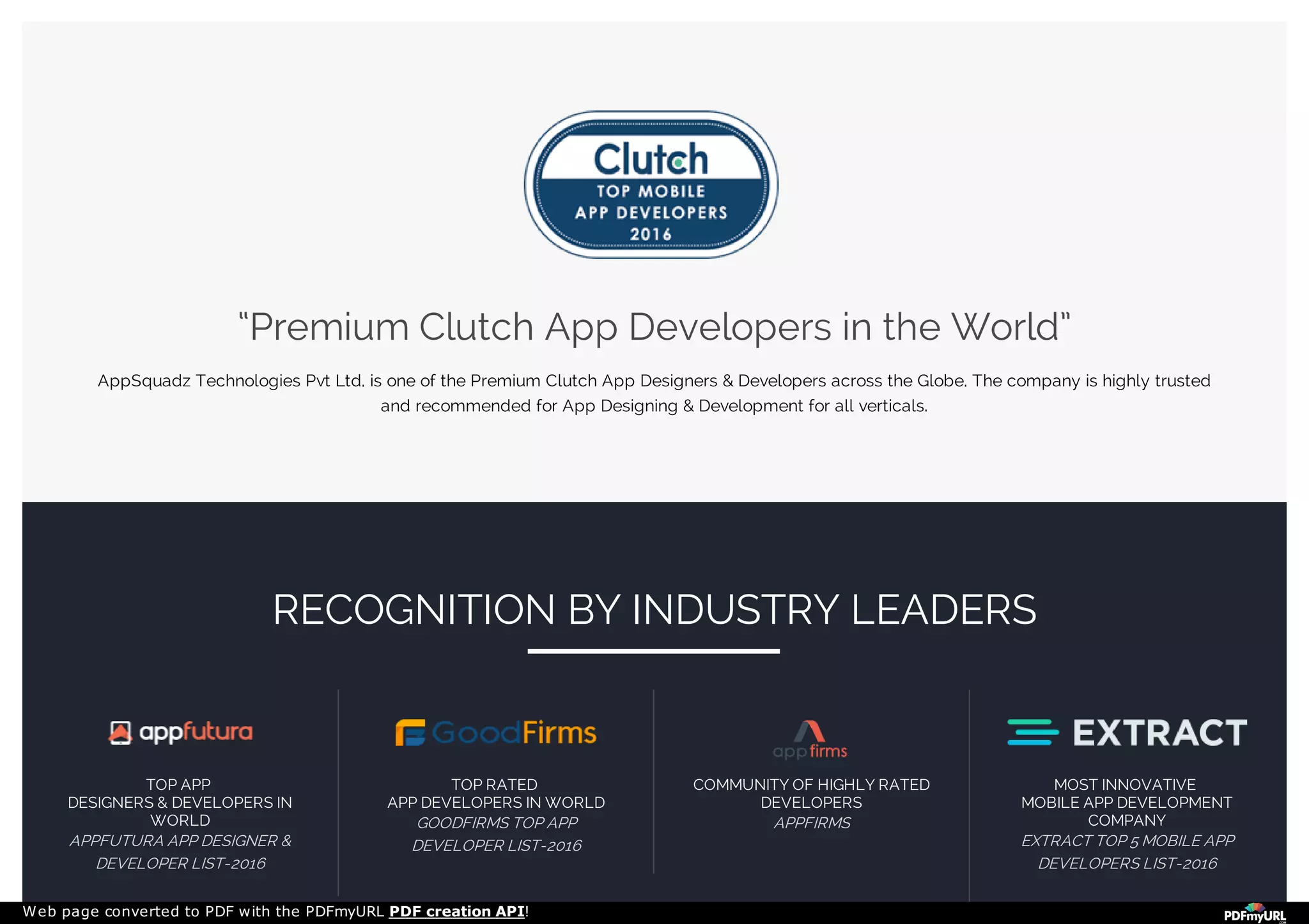 “Premium Clutch App Developers in the World”
AppSquadz Technologies Pvt Ltd. is one of the Premium Clutch App Designers & Developers across the Globe. The company is highly trusted
and recommended for App Designing & Development for all verticals.
TOP APP
DESIGNERS & DEVELOPERS IN
WORLD
APPFUTURA APP DESIGNER &
DEVELOPER LIST-2016
TOP RATED
APP DEVELOPERS IN WORLD
GOODFIRMS TOP APP
DEVELOPER LIST-2016
COMMUNITY OF HIGHLY RATED
DEVELOPERS
APPFIRMS
MOST INNOVATIVE
MOBILE APP DEVELOPMENT
COMPANY
EXTRACT TOP 5 MOBILE APP
DEVELOPERS LIST-2016
RECOGNITION BY INDUSTRY LEADERS
Web page converted to PDF with the PDFmyURL PDF creation API!
 
