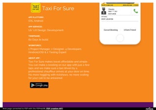 Taxi For Sure
APP PLATFORM :
iOS, Android
APP SERVICES :
UI/ UX Design, Development
TIMEFRAME :
60 Days to build
WORKFORCE :
1 Project Manager, 2 Designer, 4 Developers
(Android,iOS) & 2 Testing Expert
ABOUT APP :
Taxi For Sure makes travel affordable and simple.
You can make a booking on our app with just a few
taps and we make sure a taxi driven by a
professional chauffeur arrives at your door on time.
No more haggling with rickshaws, no more waiting
for your call to be answered.
Web page converted to PDF with the PDFmyURL PDF creation API!
 