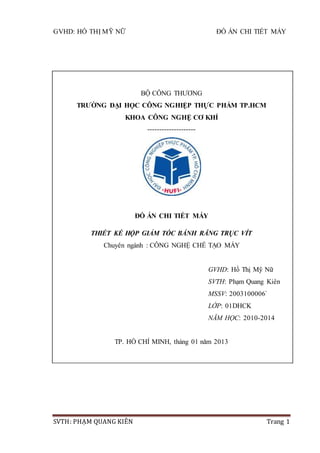 GVHD: HỒ THỊ MỸ NỮ ĐỒ ÁN CHI TIẾT MÁY
SVTH: PHẠM QUANG KIÊN Trang 1
BỘ CÔNG THƯƠNG
TRƯỜNG ĐẠI HỌC CÔNG NGHIỆP THỰC PHẨM TP.HCM
KHOA CÔNG NGHỆ CƠ KHÍ
--------------------
ĐỒ ÁN CHI TIẾT MÁY
THIẾT KẾ HỘP GIẢM TỐC BÁNH RĂNG TRỤC VÍT
Chuyên ngành : CÔNG NGHỆ CHẾ TẠO MÁY
GVHD: Hồ Thị Mỹ Nữ
SVTH: Phạm Quang Kiên
MSSV: 2003100006`
LỚP: 01DHCK
NĂM HỌC: 2010-2014
TP. HỒ CHÍ MINH, tháng 01 năm 2013
 