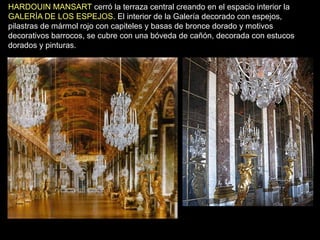HARDOUIN MANSART cerró la terraza central creando en el espacio interior la
GALERÍA DE LOS ESPEJOS. El interior de la Galería decorado con espejos,
pilastras de mármol rojo con capiteles y basas de bronce dorado y motivos
decorativos barrocos, se cubre con una bóveda de cañón, decorada con estucos
dorados y pinturas.
 