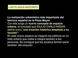 LAS PLAZAS MAYORES
La realización urbanística más importante del
barroco español es la Plaza Mayor.
Con ella surge un nuevo concepto de espacio
urbano, el concepto que GIULIO CARLO ARGAN
define como “una creación histórica adaptada a su
función”.
En este nuevo espacio se integran los edificios en un
todo unitario que rodea e integra también a las
personas. Se consigue que los accesos formen parte
también del conjunto.
 