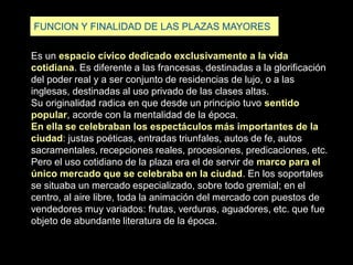FUNCION Y FINALIDAD DE LAS PLAZAS MAYORES
Es un espacio cívico dedicado exclusivamente a la vida
cotidiana. Es diferente a las francesas, destinadas a la glorificación
del poder real y a ser conjunto de residencias de lujo, o a las
inglesas, destinadas al uso privado de las clases altas.
Su originalidad radica en que desde un principio tuvo sentido
popular, acorde con la mentalidad de la época.
En ella se celebraban los espectáculos más importantes de la
ciudad: justas poéticas, entradas triunfales, autos de fe, autos
sacramentales, recepciones reales, procesiones, predicaciones, etc.
Pero el uso cotidiano de la plaza era el de servir de marco para el
único mercado que se celebraba en la ciudad. En los soportales
se situaba un mercado especializado, sobre todo gremial; en el
centro, al aire libre, toda la animación del mercado con puestos de
vendedores muy variados: frutas, verduras, aguadores, etc. que fue
objeto de abundante literatura de la época.
 