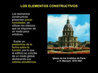 LOS ELEMENTOS CONSTRUCTIVOS
Los elementos
constructivos
presentan pocas
novedades; se
utilizan los clásicos
que se disponen de
un modo poco
ortodoxo.
Existe un
predominio de la
forma sobre la
función, por lo que
el edificio se concibe
de un modo global,
destacando sus
valores escultóricos.
Iglesia de los Inválidos de París.
J. H. Mansart, 1678-1691
 