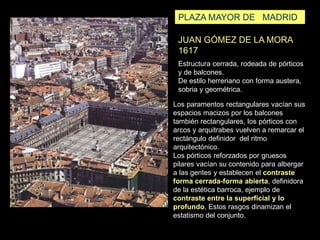PLAZA MAYOR DE MADRID
JUAN GÓMEZ DE LA MORA
1617
Estructura cerrada, rodeada de pórticos
y de balcones.
De estilo herreriano con forma austera,
sobria y geométrica.
Los paramentos rectangulares vacían sus
espacios macizos por los balcones
también rectangulares, los pórticos con
arcos y arquitrabes vuelven a remarcar el
rectángulo definidor del ritmo
arquitectónico.
Los pórticos reforzados por gruesos
pilares vacían su contenido para albergar
a las gentes y establecen el contraste
forma cerrada-forma abierta, definidora
de la estética barroca, ejemplo de
contraste entre la superficial y lo
profundo. Estos rasgos dinamizan el
estatismo del conjunto.
 