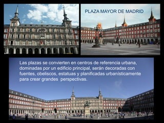 Las plazas se convierten en centros de referencia urbana,
dominadas por un edificio principal, serán decoradas con
fuentes, obeliscos, estatuas y planificadas urbanísticamente
para crear grandes perspectivas.
PLAZA MAYOR DE MADRID
 