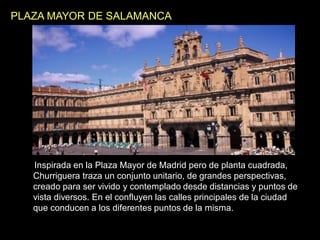 PLAZA MAYOR DE SALAMANCA
Inspirada en la Plaza Mayor de Madrid pero de planta cuadrada,
Churriguera traza un conjunto unitario, de grandes perspectivas,
creado para ser vivido y contemplado desde distancias y puntos de
vista diversos. En el confluyen las calles principales de la ciudad
que conducen a los diferentes puntos de la misma.
 