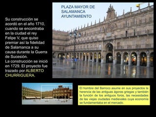 Su construcción se
acordó en el año 1710,
cuando se encontraba
en la ciudad el rey
Felipe V, que quiso
premiar así la fidelidad
de Salamanca a su
causa durante la Guerra
de Sucesión.
La construcción se inició
en 1729. El proyecto fue
trazado por ALBERTO
CHURRIGUERA.
PLAZA MAYOR DE
SALAMANCA
AYUNTAMIENTO
El hombre del Barroco asume en sus proyectos la
herencia de las antiguas ágoras griegas y también
la función de los antiguos foros, las necesidades
de las viejas ciudades medievales cuya economía
se fundamentaba en el mercado.
 