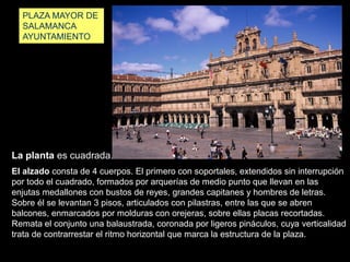 La planta es cuadrada.
PLAZA MAYOR DE
SALAMANCA
AYUNTAMIENTO
El alzado consta de 4 cuerpos. El primero con soportales, extendidos sin interrupción
por todo el cuadrado, formados por arquerías de medio punto que llevan en las
enjutas medallones con bustos de reyes, grandes capitanes y hombres de letras.
Sobre él se levantan 3 pisos, articulados con pilastras, entre las que se abren
balcones, enmarcados por molduras con orejeras, sobre ellas placas recortadas.
Remata el conjunto una balaustrada, coronada por ligeros pináculos, cuya verticalidad
trata de contrarrestar el ritmo horizontal que marca la estructura de la plaza.
 