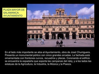 En el lado más importante se alza el Ayuntamiento, obra de José Churriguera.
Presenta un monumental pórtico con cinco grandes arcadas. La fachada está
ornamentada con frontones curvos, recuadros y placas. Coronando el edificio
se encuentra la espadaña que soporta las campanas del reloj, y a los lados las
estatuas de la Agricultura, la Industria, la Música y la Poesía.
PLAZA MAYOR DE
SALAMANCA:
AYUNTAMIENTO
 