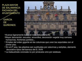 •Avanza ligeramente sobre el resto del paramento
•Mayor decoración: escudos, amorcillos, decoración vegetal muy carnosa,
hornacinas, frontones partidos...
• Empleo del orden gigante en las columnas que unen los soportales con el
primer piso.
• En el 2º piso, las pilastras son sustituidas por columnas y estípites, elemento
decorativo típico del barroco del S. XVIII
• La balaustrada coronada no por pináculos sino por estatuas.
PLAZA MAYOR
DE SALAMANCA:
FACHADA DEL
AYUNTAMIENTO
GARCÍA
DE
QUIÑONES
 