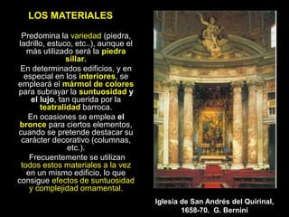 LOS MATERIALES
Predomina la variedad (piedra,
ladrillo, estuco, etc..), aunque el
más utilizado será la piedra
sillar.
En determinados edificios, y en
especial en los interiores, se
empleará el mármol de colores
para subrayar la suntuosidad y
el lujo, tan querida por la
teatralidad barroca.
En ocasiones se emplea el
bronce para ciertos elementos,
cuando se pretende destacar su
carácter decorativo (columnas,
etc.).
Frecuentemente se utilizan
todos estos materiales a la vez
en un mismo edificio, lo que
consigue efectos de suntuosidad
y complejidad ornamental.
Iglesia de San Andrés del Quirinal,
1658-70. G. Bernini
 