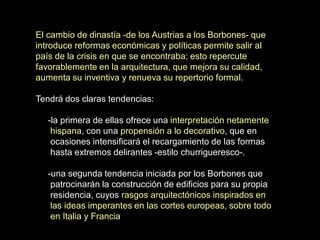 El cambio de dinastía -de los Austrias a los Borbones- que
introduce reformas económicas y políticas permite salir al
país de la crisis en que se encontraba; esto repercute
favorablemente en la arquitectura, que mejora su calidad,
aumenta su inventiva y renueva su repertorio formal.
Tendrá dos claras tendencias:
-la primera de ellas ofrece una interpretación netamente
hispana, con una propensión a lo decorativo, que en
ocasiones intensificará el recargamiento de las formas
hasta extremos delirantes -estilo churrigueresco-.
-una segunda tendencia iniciada por los Borbones que
patrocinarán la construcción de edificios para su propia
residencia, cuyos rasgos arquitectónicos inspirados en
las ideas imperantes en las cortes europeas, sobre todo
en Italia y Francia
 