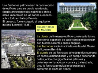 PALACIO REAL
DE MADRID
Los Borbones patrocinarán la construcción
de edificios para su propia residencia,
rasgos arquitectónicos inspirados en las
ideas imperantes en las cortes europeas,
sobre todo en Italia y Francia.
El proyecto fue encargado al arquitecto
italiano Sachetti (1738).
La planta del inmenso edificio conserva la forma
tradicional española de patio central rectangular,
con fuertes salientes en los ángulos.
Las fachadas están inspiradas en las del Museo
del Louvre (Bernini).
El alzado de las fachadas consta de dos cuerpos:
un zócalo almohadillado y un cuerpo superior de
orden jónico con gigantescas pilastras y
columnas rematado por cornisa y balaustrada,
ante la fachada principal una explanada
conforma la plaza de armas
 