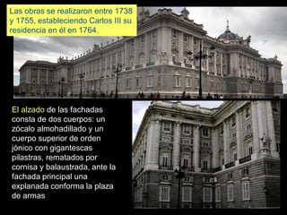 El alzado de las fachadas
consta de dos cuerpos: un
zócalo almohadillado y un
cuerpo superior de orden
jónico con gigantescas
pilastras, rematados por
cornisa y balaustrada, ante la
fachada principal una
explanada conforma la plaza
de armas
Las obras se realizaron entre 1738
y 1755, estableciendo Carlos III su
residencia en él en 1764.
 