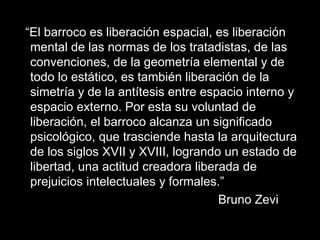 “El barroco es liberación espacial, es liberación
mental de las normas de los tratadistas, de las
convenciones, de la geometría elemental y de
todo lo estático, es también liberación de la
simetría y de la antítesis entre espacio interno y
espacio externo. Por esta su voluntad de
liberación, el barroco alcanza un significado
psicológico, que trasciende hasta la arquitectura
de los siglos XVII y XVIII, logrando un estado de
libertad, una actitud creadora liberada de
prejuicios intelectuales y formales.”
Bruno Zevi
 