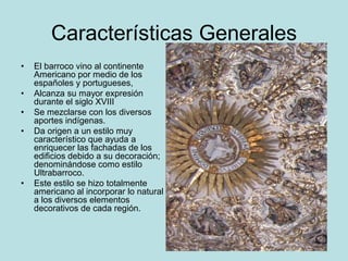 Características Generales
• El barroco vino al continente
Americano por medio de los
españoles y portugueses,
• Alcanza su mayor expresión
durante el siglo XVIII
• Se mezclarse con los diversos
aportes indígenas.
• Da origen a un estilo muy
característico que ayuda a
enriquecer las fachadas de los
edificios debido a su decoración;
denominándose como estilo
Ultrabarroco.
• Este estilo se hizo totalmente
americano al incorporar lo natural
a los diversos elementos
decorativos de cada región.
 