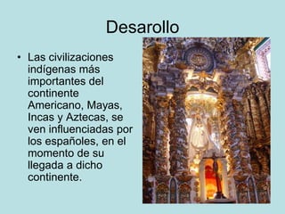Desarollo
• Las civilizaciones
indígenas más
importantes del
continente
Americano, Mayas,
Incas y Aztecas, se
ven influenciadas por
los españoles, en el
momento de su
llegada a dicho
continente.
 
