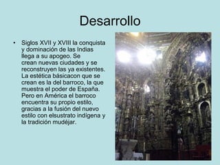 Desarrollo
• Siglos XVII y XVIII la conquista
y dominación de las Indias
llega a su apogeo. Se
crean nuevas ciudades y se
reconstruyen las ya existentes.
La estética básicacon que se
crean es la del barroco, la que
muestra el poder de España.
Pero en América el barroco
encuentra su propio estilo,
gracias a la fusión del nuevo
estilo con elsustrato indígena y
la tradición mudéjar.
 