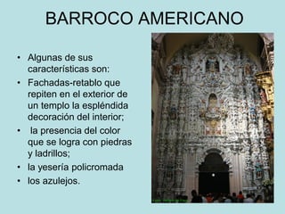 BARROCO AMERICANO
• Algunas de sus
características son:
• Fachadas-retablo que
repiten en el exterior de
un templo la espléndida
decoración del interior;
• la presencia del color
que se logra con piedras
y ladrillos;
• la yesería policromada
• los azulejos.
 