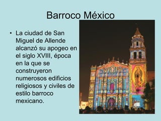 Barroco México
• La ciudad de San
Miguel de Allende
alcanzó su apogeo en
el siglo XVIII, época
en la que se
construyeron
numerosos edificios
religiosos y civiles de
estilo barroco
mexicano.
 
