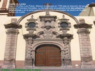 • Capilla de Loreto
Siglo XVIII (San Luis Potosí, México) Construida en 1700 bajo la dirección del jesuita
mexicano Francisco González. La fachada está encuadrada entre dos pilastras
salomónicas y en la parte superior se encuentra una imagen de piedra de Nuestra
Señora de Loreto
•
 