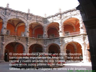 • El convento destaca por tener uno de los claustros
barrocos más importantes de América. Tiene una fuente
central y cuatro arcadas de dos niveles, cada una con
cuatro arcos cuyos pilares están decorados con figuras
talladas en cantera, imágenes de santos y de ángeles.
 